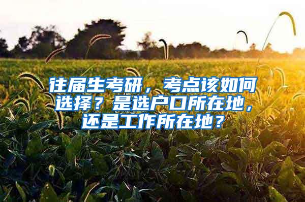 往届生考研，考点该如何选择？是选户口所在地，还是工作所在地？