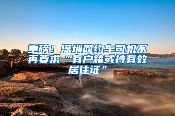 重磅！深圳网约车司机不再要求“有户籍或持有效居住证”