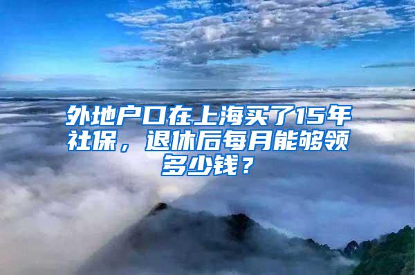 外地户口在上海买了15年社保，退休后每月能够领多少钱？