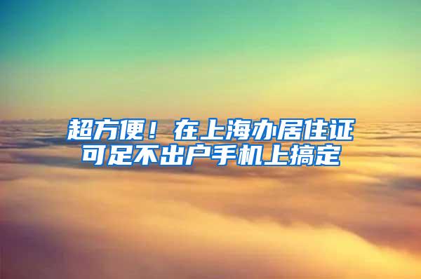 超方便！在上海办居住证可足不出户手机上搞定