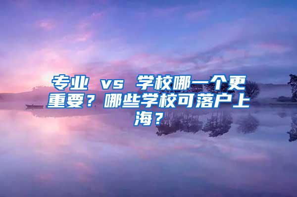 专业 vs 学校哪一个更重要？哪些学校可落户上海？