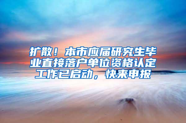 扩散！本市应届研究生毕业直接落户单位资格认定工作已启动，快来申报