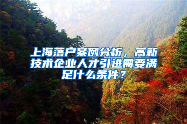 上海落户案例分析，高新技术企业人才引进需要满足什么条件？