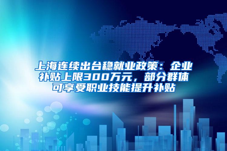 上海连续出台稳就业政策：企业补贴上限300万元，部分群体可享受职业技能提升补贴