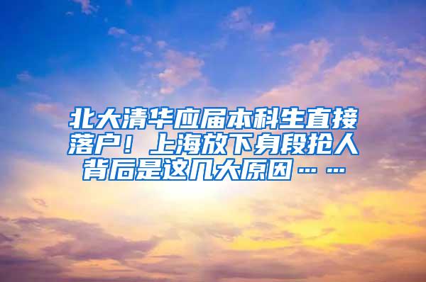 北大清华应届本科生直接落户！上海放下身段抢人背后是这几大原因……