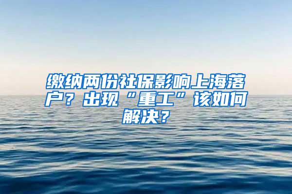 缴纳两份社保影响上海落户？出现“重工”该如何解决？