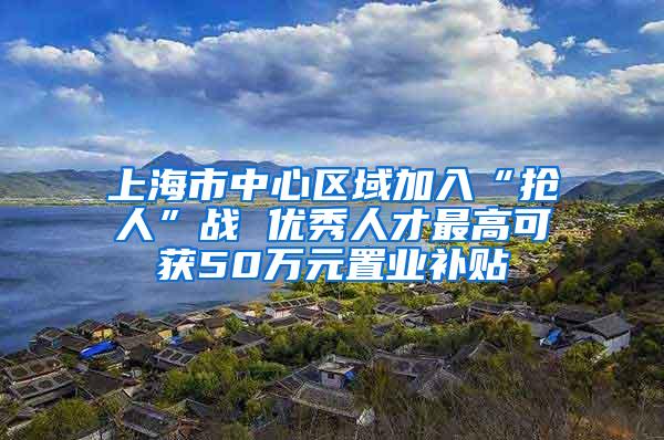 上海市中心区域加入“抢人”战 优秀人才最高可获50万元置业补贴
