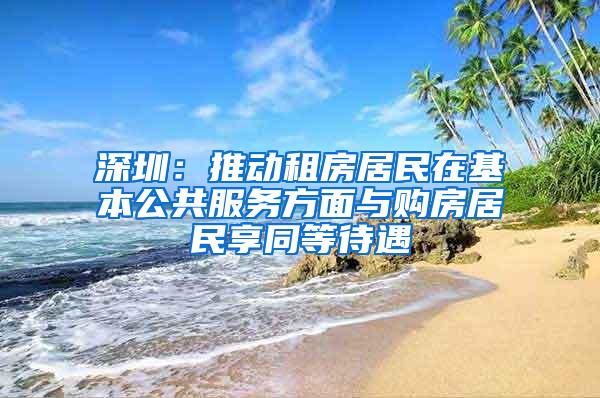 深圳：推动租房居民在基本公共服务方面与购房居民享同等待遇