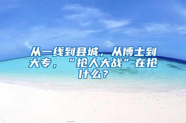 从一线到县城，从博士到大专，“抢人大战”在抢什么？