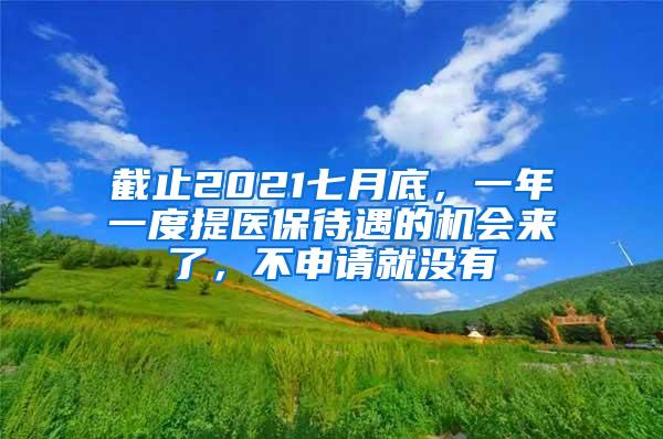 截止2021七月底，一年一度提医保待遇的机会来了，不申请就没有