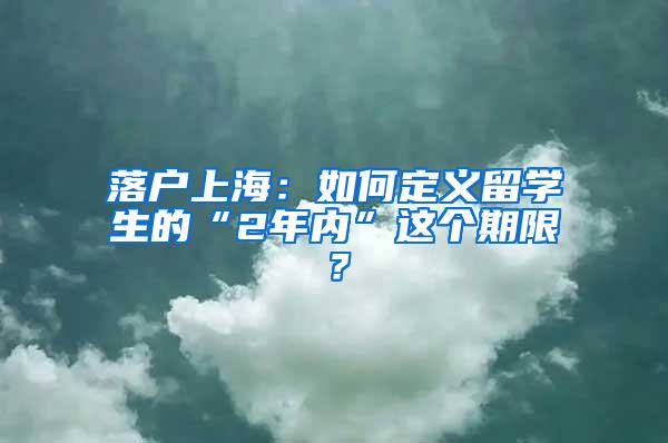 落户上海：如何定义留学生的“2年内”这个期限？