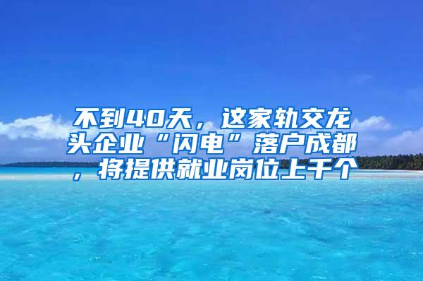 不到40天，这家轨交龙头企业“闪电”落户成都，将提供就业岗位上千个