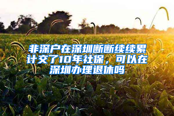 非深户在深圳断断续续累计交了10年社保，可以在深圳办理退休吗