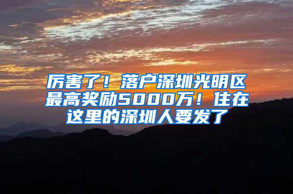 厉害了！落户深圳光明区最高奖励5000万！住在这里的深圳人要发了