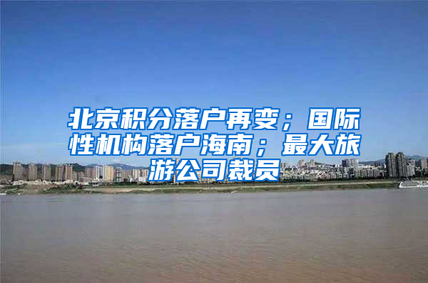 北京积分落户再变；国际性机构落户海南；最大旅游公司裁员