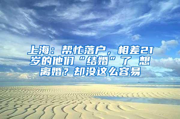 上海：帮忙落户，相差21岁的他们“结婚”了 想离婚？却没这么容易