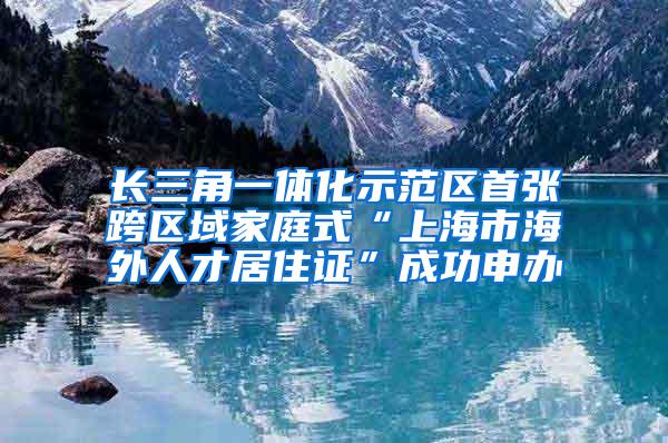 长三角一体化示范区首张跨区域家庭式“上海市海外人才居住证”成功申办