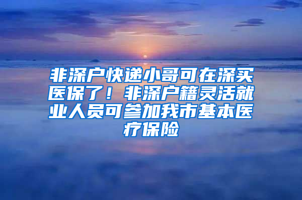 非深户快递小哥可在深买医保了！非深户籍灵活就业人员可参加我市基本医疗保险