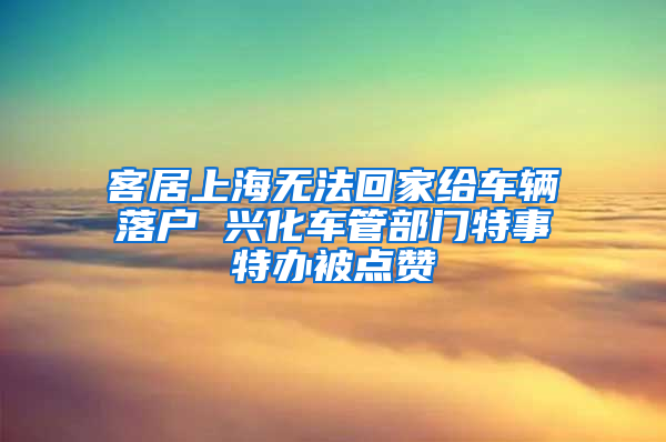 客居上海无法回家给车辆落户 兴化车管部门特事特办被点赞