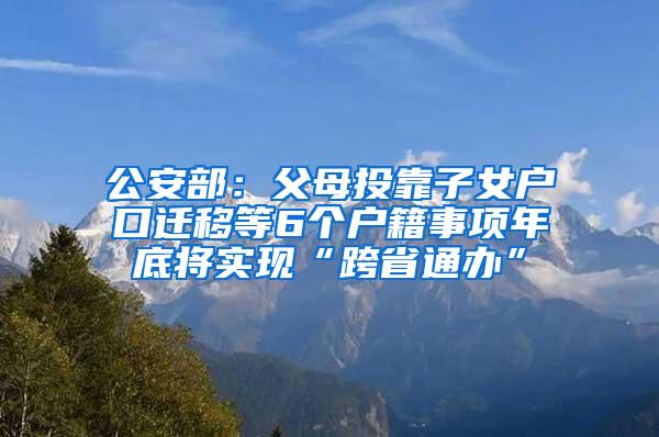 公安部：父母投靠子女户口迁移等6个户籍事项年底将实现“跨省通办”