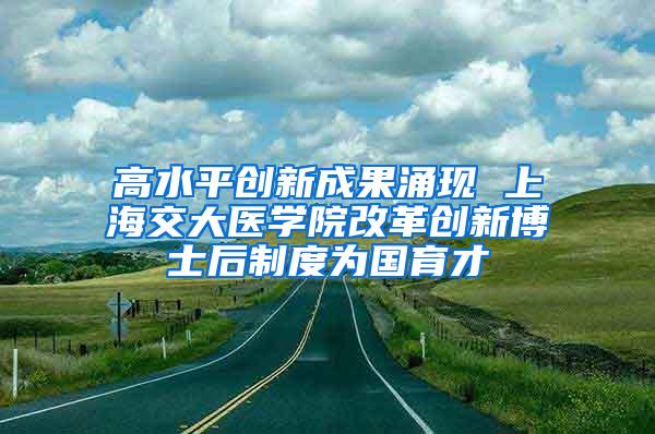 高水平创新成果涌现 上海交大医学院改革创新博士后制度为国育才