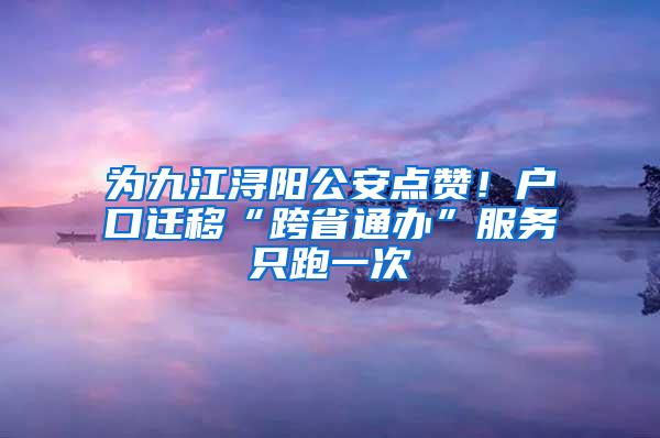 为九江浔阳公安点赞！户口迁移“跨省通办”服务只跑一次