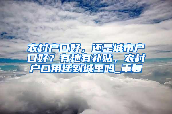 农村户口好，还是城市户口好？有地有补贴，农村户口用迁到城里吗_重复