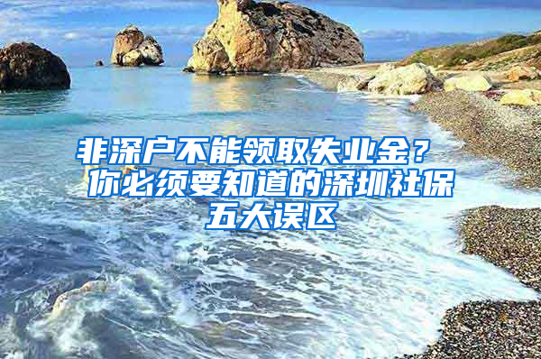 非深户不能领取失业金？ 你必须要知道的深圳社保五大误区