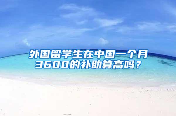 外国留学生在中国一个月3600的补助算高吗？