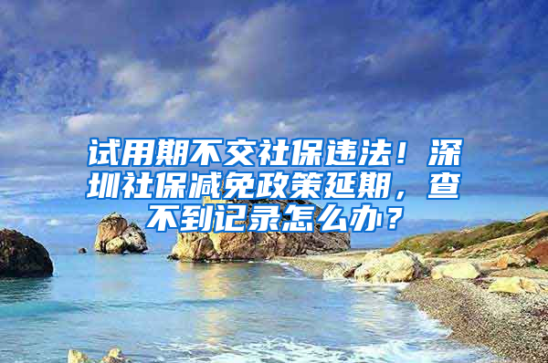 试用期不交社保违法！深圳社保减免政策延期，查不到记录怎么办？