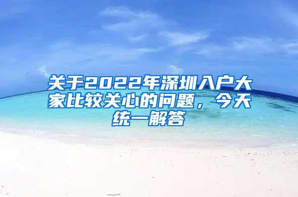 关于2022年深圳入户大家比较关心的问题，今天统一解答