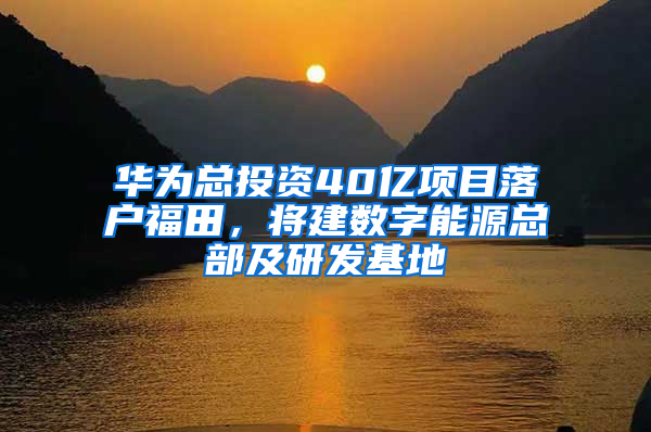 华为总投资40亿项目落户福田，将建数字能源总部及研发基地