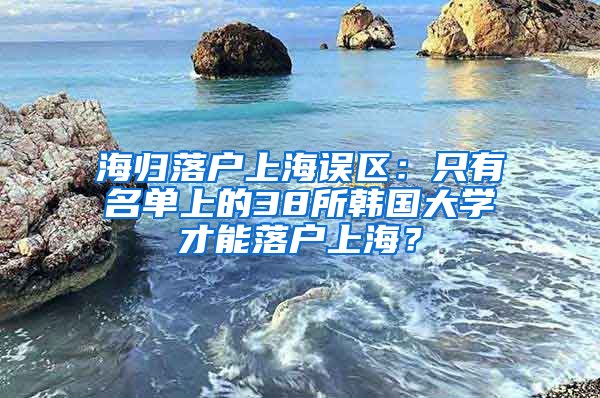 海归落户上海误区：只有名单上的38所韩国大学才能落户上海？