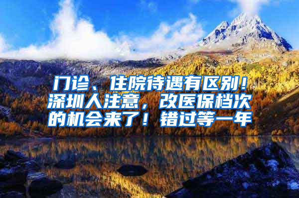 门诊、住院待遇有区别！深圳人注意，改医保档次的机会来了！错过等一年