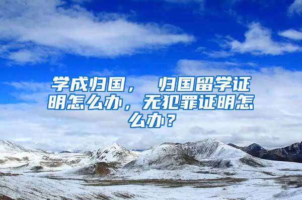 学成归国， 归国留学证明怎么办，无犯罪证明怎么办？