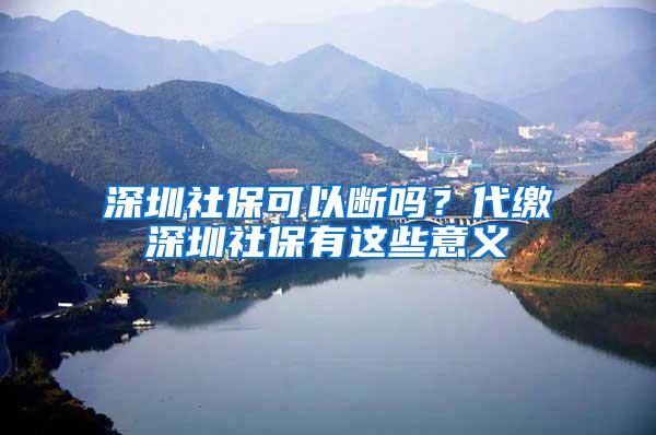 深圳社保可以断吗？代缴深圳社保有这些意义