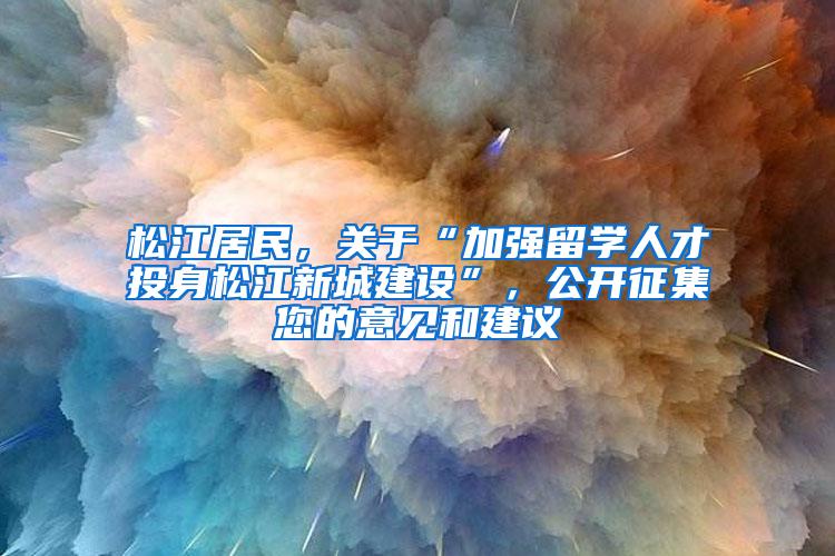 松江居民，关于“加强留学人才投身松江新城建设”，公开征集您的意见和建议→