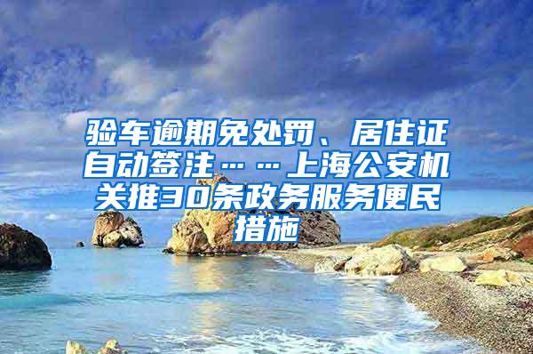 验车逾期免处罚、居住证自动签注……上海公安机关推30条政务服务便民措施