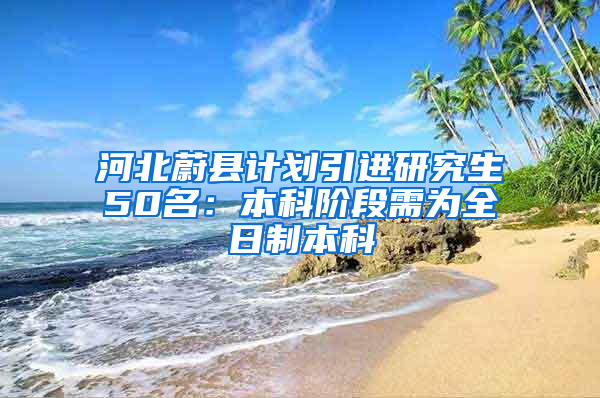 河北蔚县计划引进研究生50名：本科阶段需为全日制本科