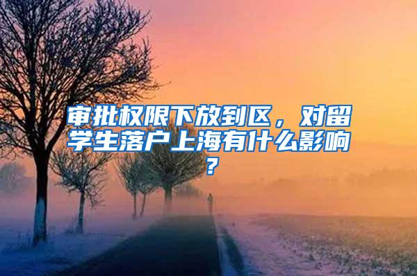 审批权限下放到区，对留学生落户上海有什么影响？