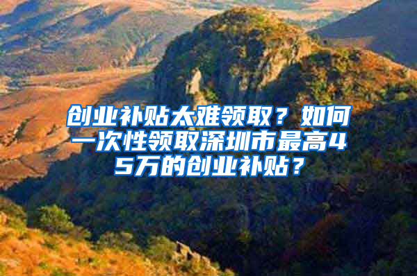 创业补贴太难领取？如何一次性领取深圳市最高45万的创业补贴？