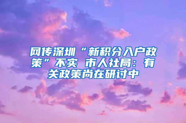 网传深圳“新积分入户政策”不实 市人社局：有关政策尚在研讨中