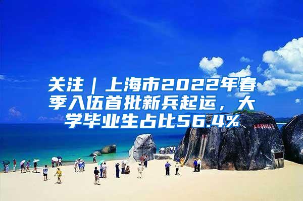 关注｜上海市2022年春季入伍首批新兵起运，大学毕业生占比56.4%