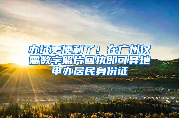 办证更便利了！在广州仅需数字照片回执即可异地申办居民身份证