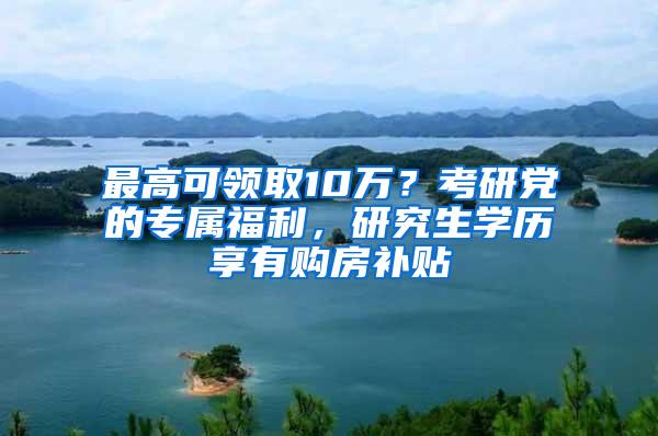 最高可领取10万？考研党的专属福利，研究生学历享有购房补贴