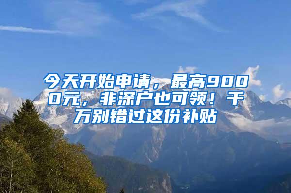 今天开始申请，最高9000元，非深户也可领！千万别错过这份补贴