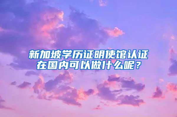 新加坡学历证明使馆认证在国内可以做什么呢？