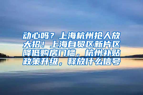 动心吗？上海杭州抢人放大招！上海自贸区新片区降低购房门槛，杭州补贴政策升级，释放什么信号