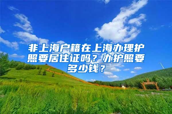 非上海户籍在上海办理护照要居住证吗？办护照要多少钱？