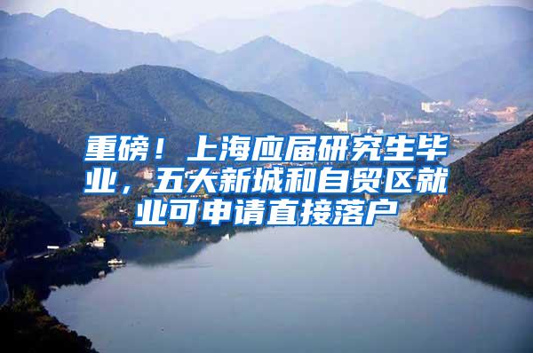 重磅！上海应届研究生毕业，五大新城和自贸区就业可申请直接落户